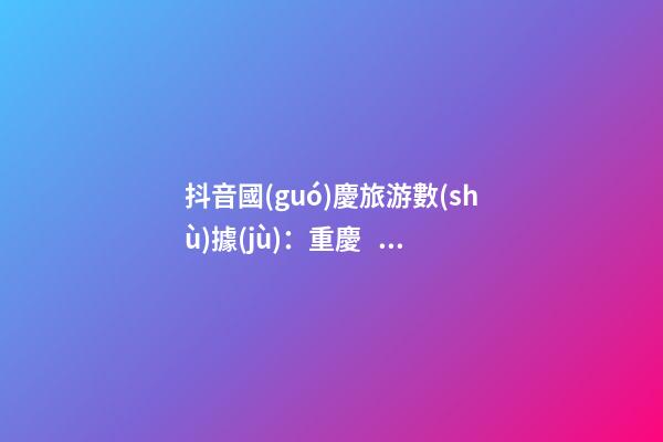 抖音國(guó)慶旅游數(shù)據(jù)：重慶、北京、上海等成最受歡迎城市